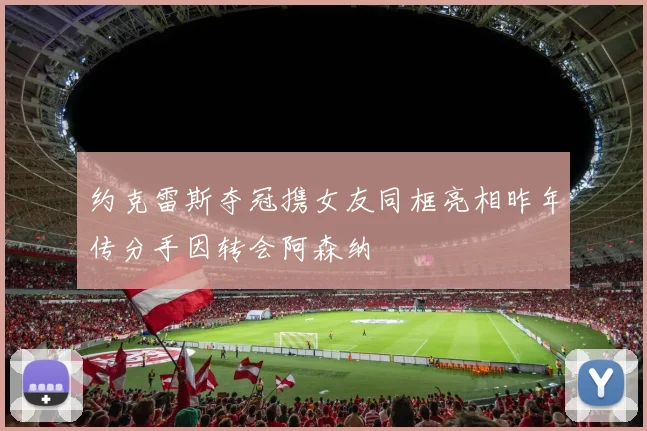 约克雷斯夺冠携女友同框亮相昨年传分手因转会阿森纳