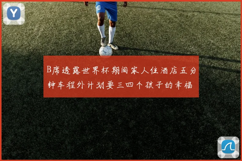 B席透露世界杯期间家人住酒店五分钟车程外计划要三四个孩子的幸福生活