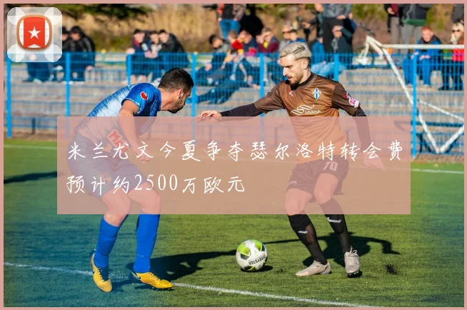 米兰尤文今夏争夺瑟尔洛特转会费预计约2500万欧元