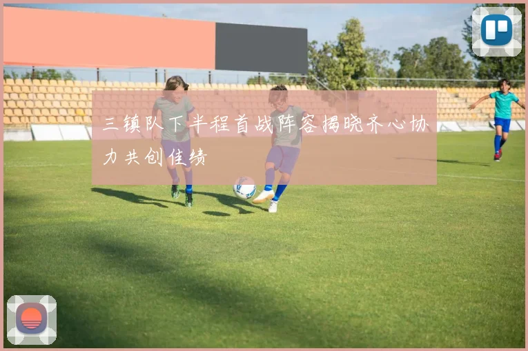 三镇队下半程首战阵容揭晓齐心协力共创佳绩