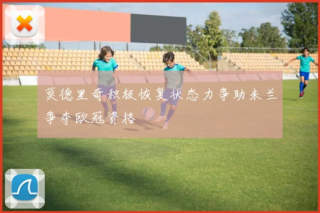 莫德里奇积极恢复状态力争助米兰争夺欧冠资格