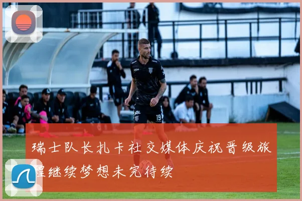 瑞士队长扎卡社交媒体庆祝晋级旅程继续梦想未完待续