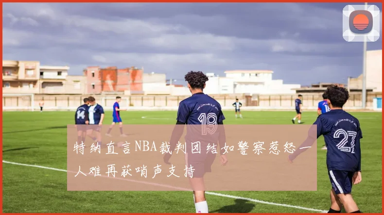 特纳直言NBA裁判团结如警察惹怒一人难再获哨声支持