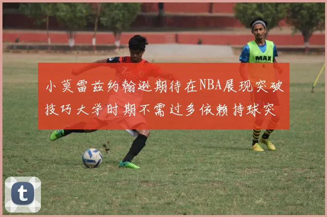 小莫雷兹约翰逊期待在NBA展现突破技巧大学时期不需过多依赖持球突破