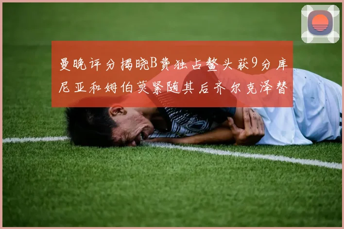 曼晚评分揭晓B费独占鳌头获9分库尼亚和姆伯莫紧随其后齐尔克泽替补仅得5分