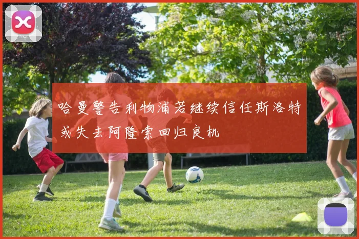 哈曼警告利物浦若继续信任斯洛特或失去阿隆索回归良机