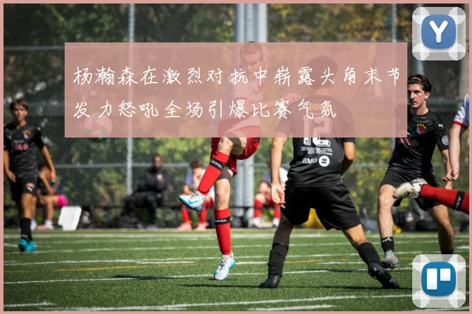 杨瀚森在激烈对抗中崭露头角末节发力怒吼全场引爆比赛气氛